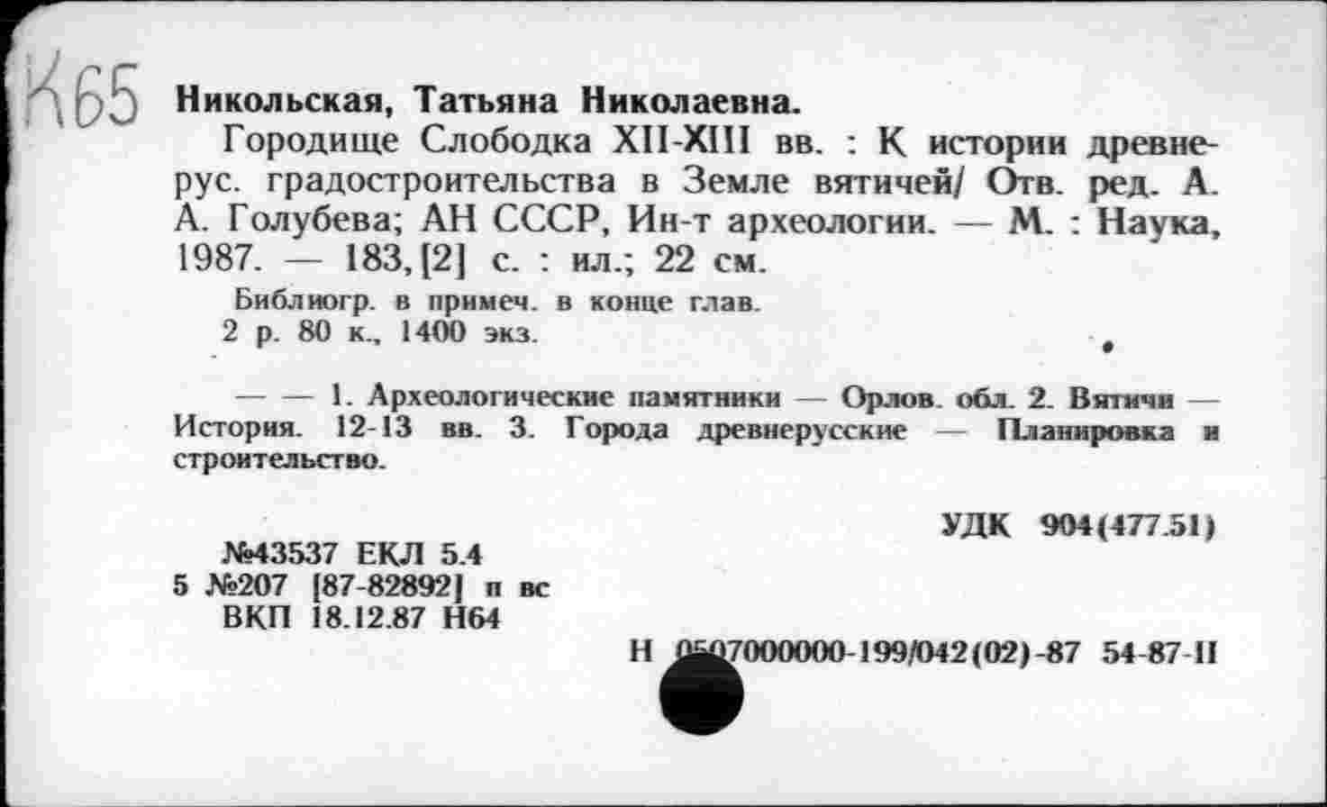 ﻿.К 65
Никольская, Татьяна Николаевна.
Городище Слободка XII-XIII вв. : К истории древнерус. градостроительства в Земле вятичей/ Отв. ред. А. А. Голубева; АН СССР, Ин-т археологии. — М. : Наука, 1987. — 183,(2] с. : ил.; 22 см.
Библиогр. в примем, в конце глав.
2 р. 80 к., 1400 экз.
--------1. Археологические памятники — Орлов, обл. 2. Вятичи — История. 12-13 вв. 3. Города древнерусские — Планировка и строительство.
УДК 904(477.51)
№43537 ЕКЛ 5.4
5 №207 [87-82892] п вс ВКП 18.12.87 Н64
Н ^^000000-199/042(02)-87 54-87 II